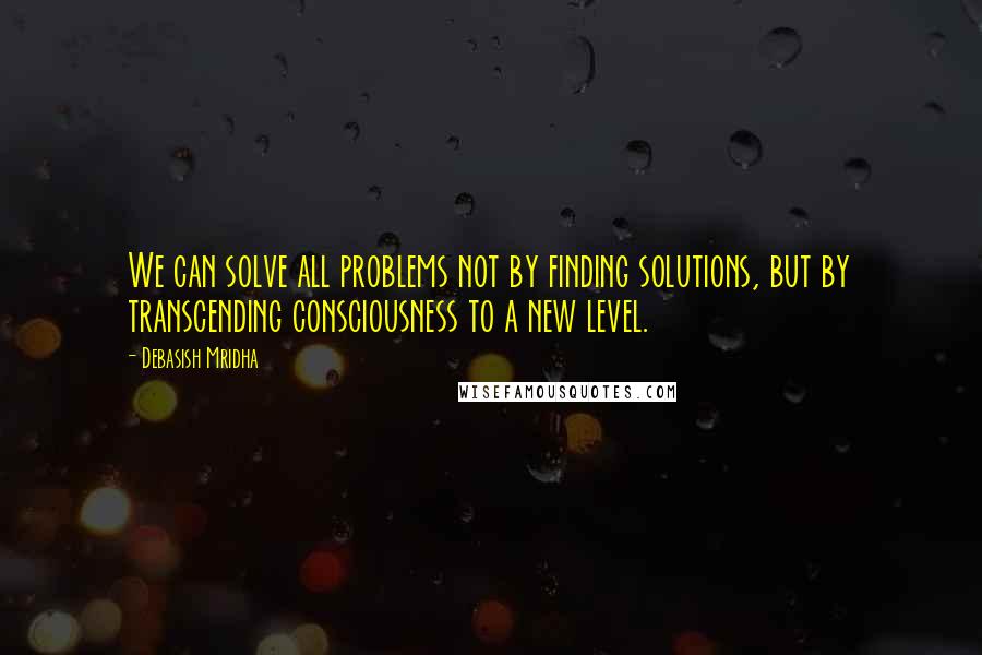 Debasish Mridha Quotes: We can solve all problems not by finding solutions, but by transcending consciousness to a new level.