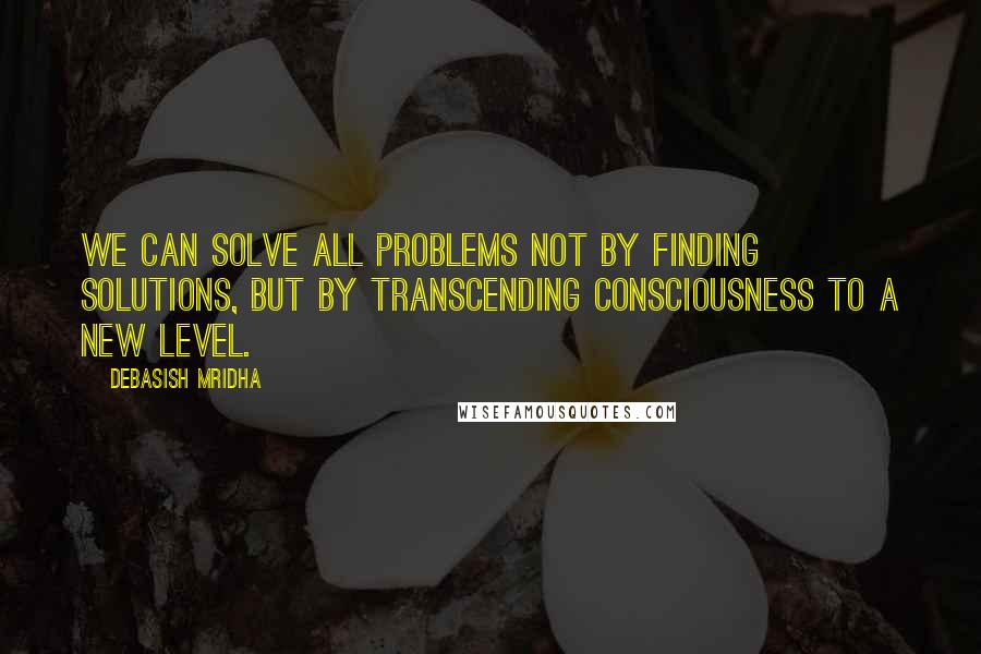 Debasish Mridha Quotes: We can solve all problems not by finding solutions, but by transcending consciousness to a new level.