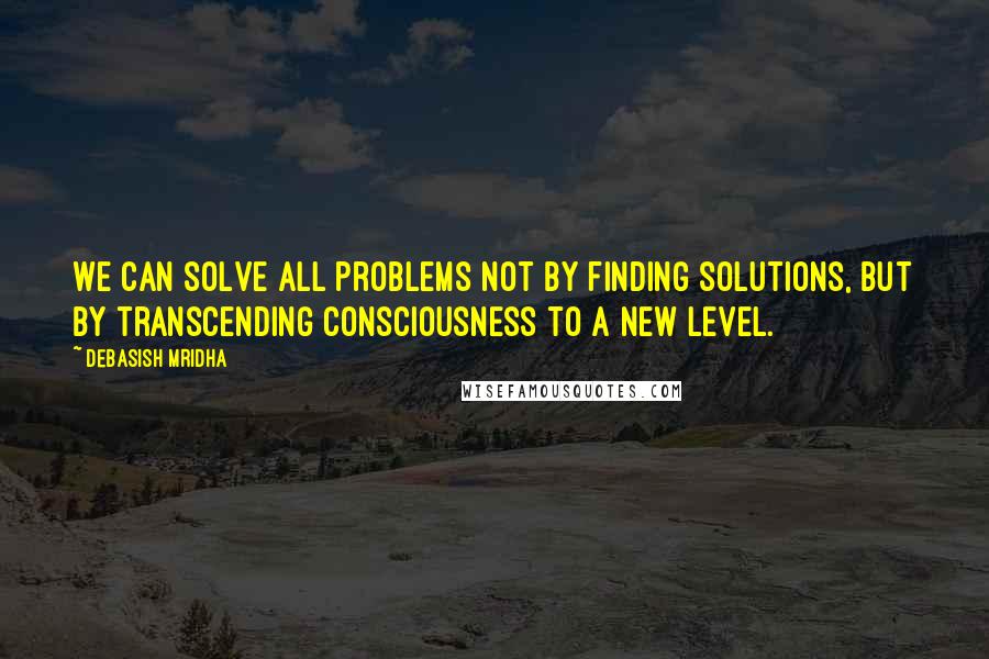 Debasish Mridha Quotes: We can solve all problems not by finding solutions, but by transcending consciousness to a new level.