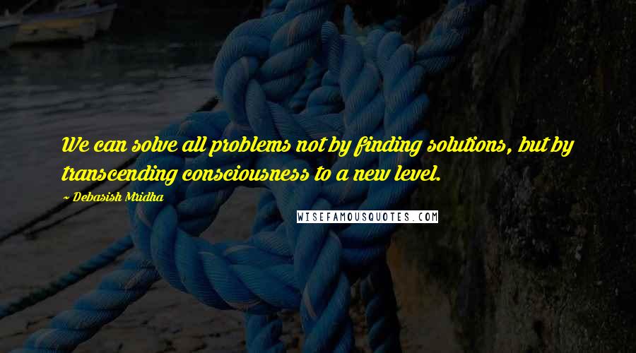 Debasish Mridha Quotes: We can solve all problems not by finding solutions, but by transcending consciousness to a new level.