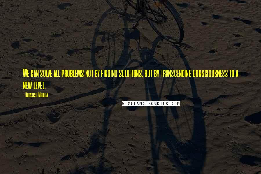 Debasish Mridha Quotes: We can solve all problems not by finding solutions, but by transcending consciousness to a new level.