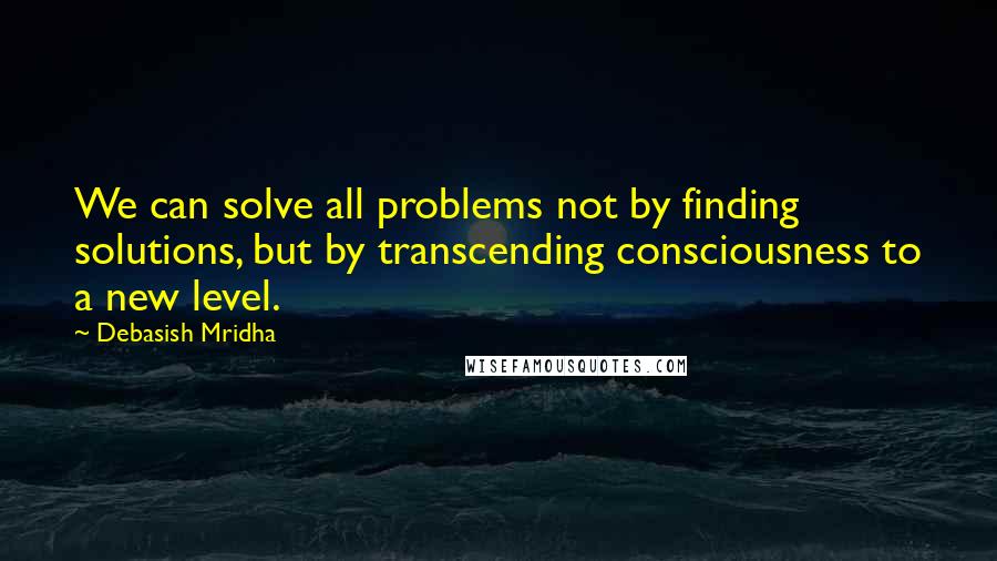 Debasish Mridha Quotes: We can solve all problems not by finding solutions, but by transcending consciousness to a new level.
