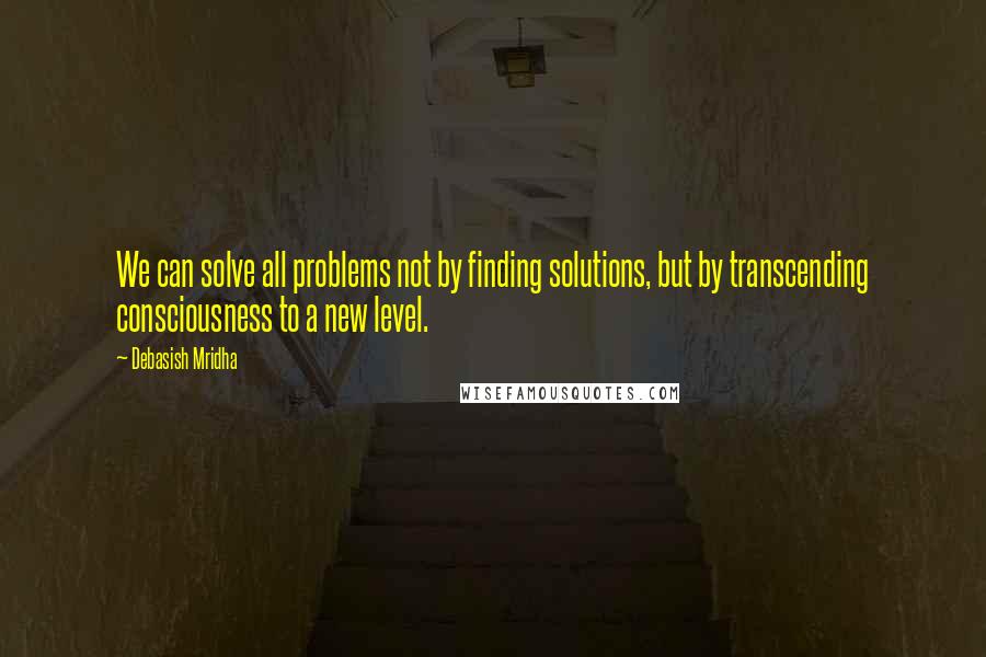 Debasish Mridha Quotes: We can solve all problems not by finding solutions, but by transcending consciousness to a new level.