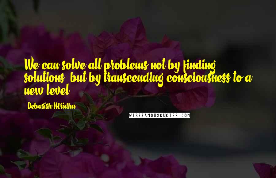 Debasish Mridha Quotes: We can solve all problems not by finding solutions, but by transcending consciousness to a new level.