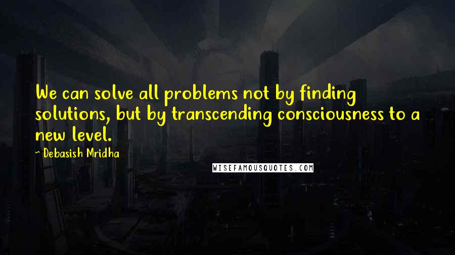 Debasish Mridha Quotes: We can solve all problems not by finding solutions, but by transcending consciousness to a new level.