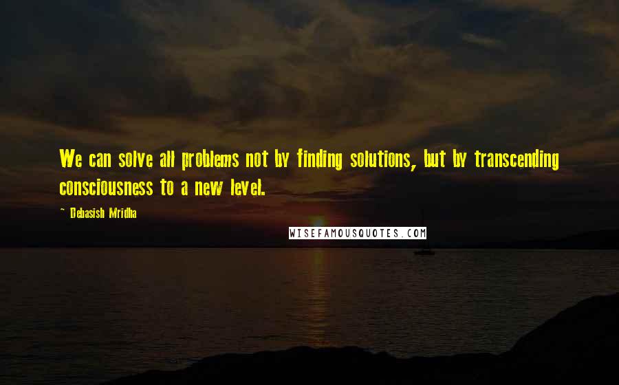 Debasish Mridha Quotes: We can solve all problems not by finding solutions, but by transcending consciousness to a new level.