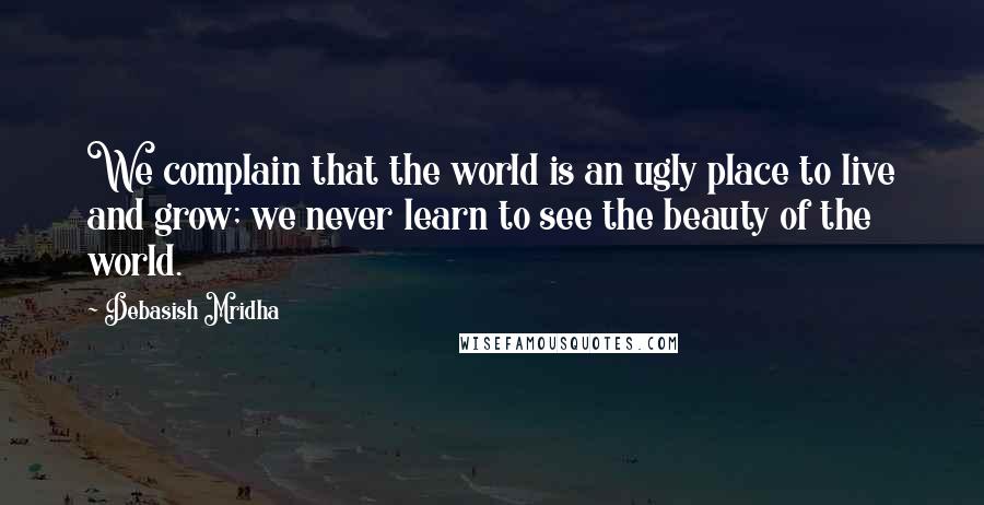 Debasish Mridha Quotes: We complain that the world is an ugly place to live and grow; we never learn to see the beauty of the world.