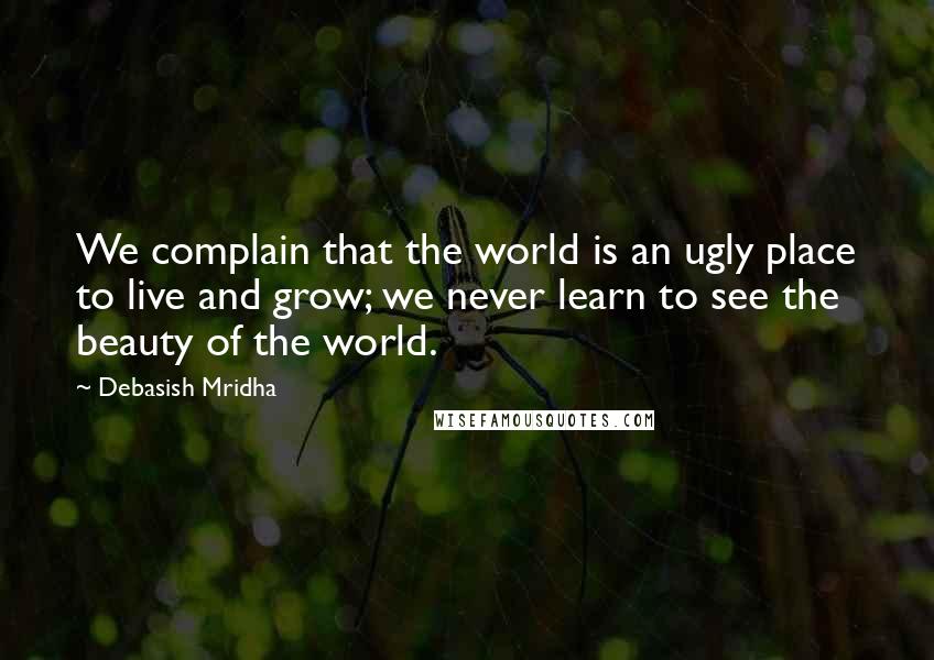 Debasish Mridha Quotes: We complain that the world is an ugly place to live and grow; we never learn to see the beauty of the world.