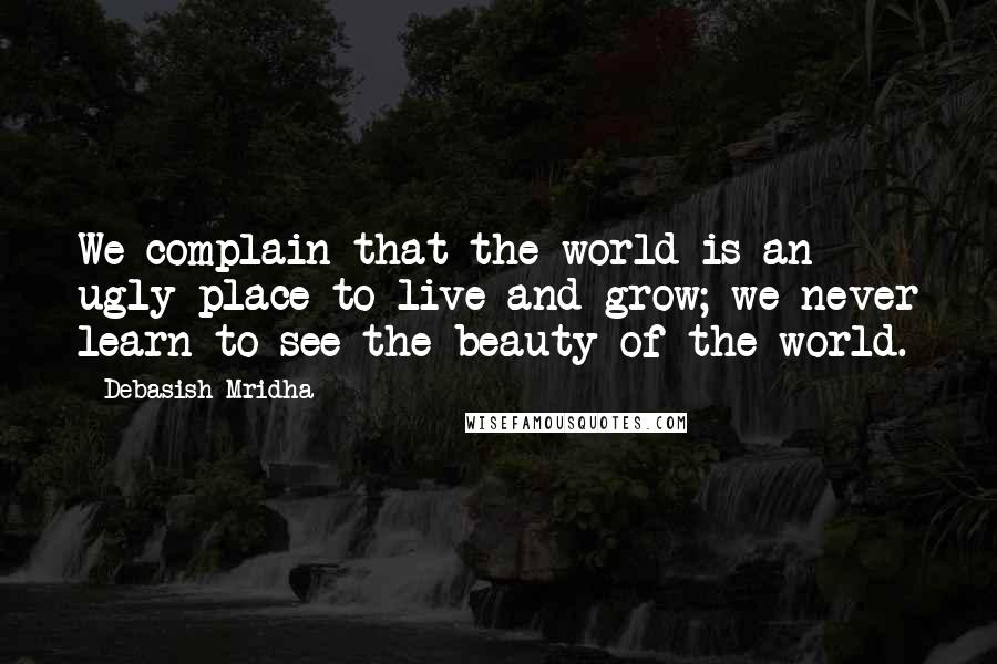 Debasish Mridha Quotes: We complain that the world is an ugly place to live and grow; we never learn to see the beauty of the world.