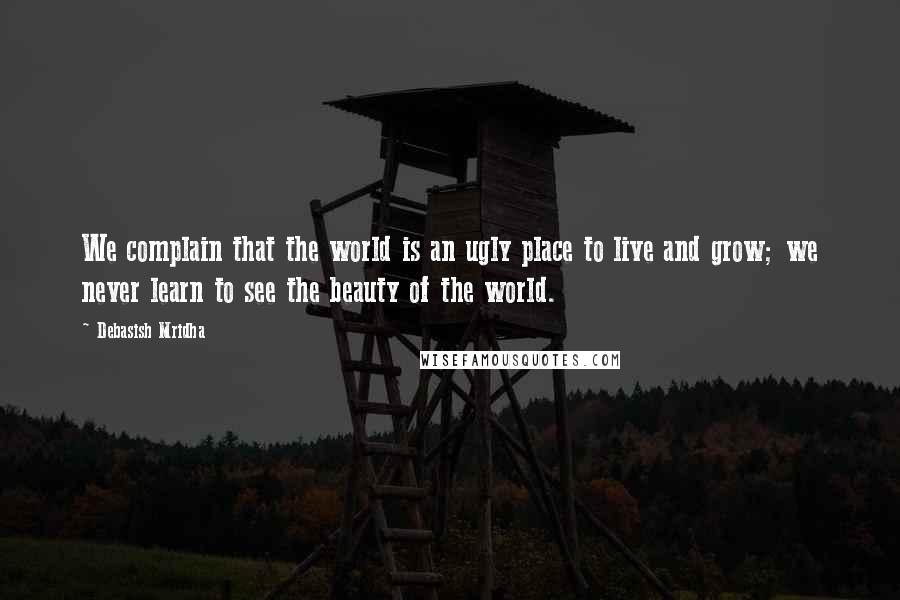 Debasish Mridha Quotes: We complain that the world is an ugly place to live and grow; we never learn to see the beauty of the world.