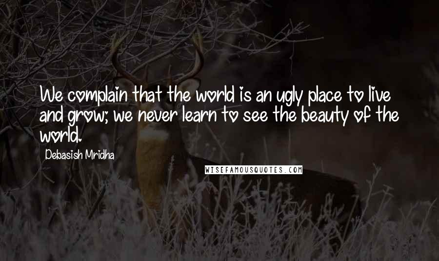 Debasish Mridha Quotes: We complain that the world is an ugly place to live and grow; we never learn to see the beauty of the world.