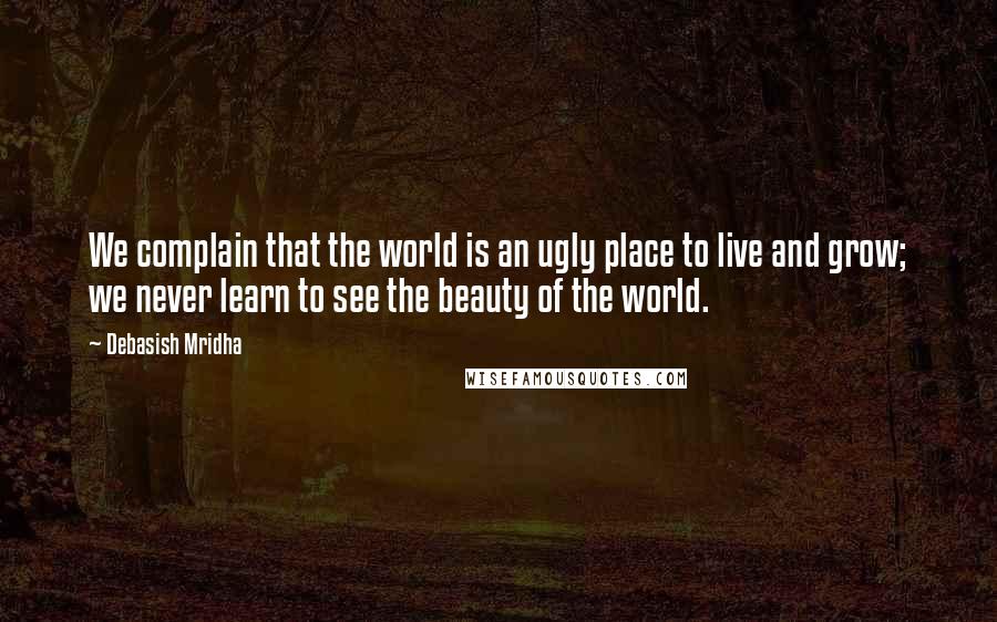 Debasish Mridha Quotes: We complain that the world is an ugly place to live and grow; we never learn to see the beauty of the world.