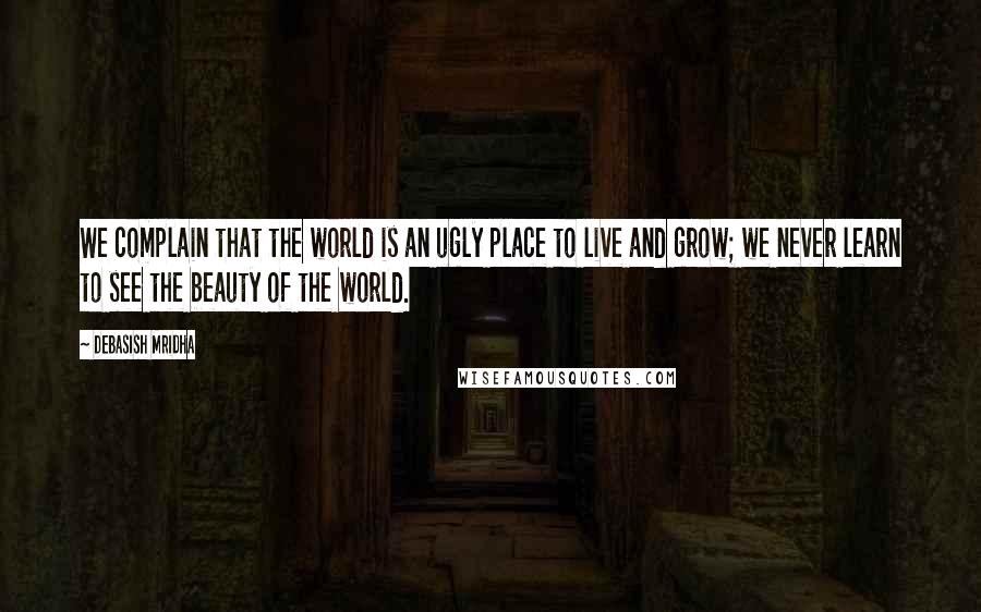 Debasish Mridha Quotes: We complain that the world is an ugly place to live and grow; we never learn to see the beauty of the world.