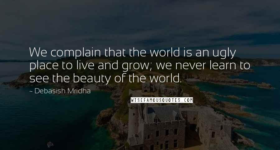 Debasish Mridha Quotes: We complain that the world is an ugly place to live and grow; we never learn to see the beauty of the world.