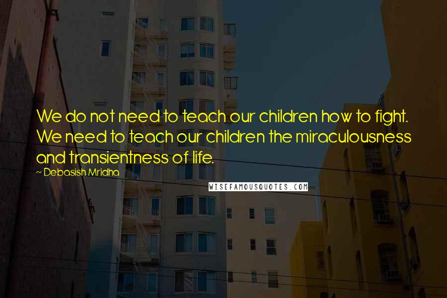 Debasish Mridha Quotes: We do not need to teach our children how to fight. We need to teach our children the miraculousness and transientness of life.