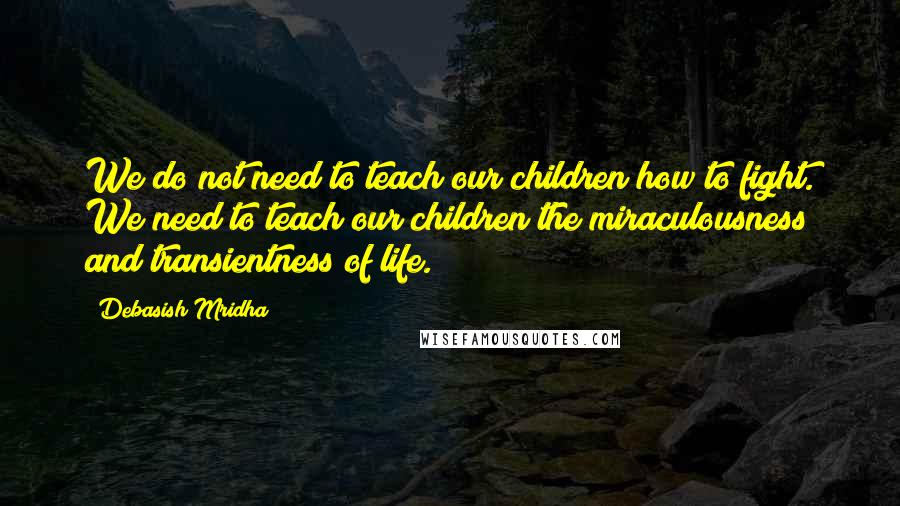 Debasish Mridha Quotes: We do not need to teach our children how to fight. We need to teach our children the miraculousness and transientness of life.