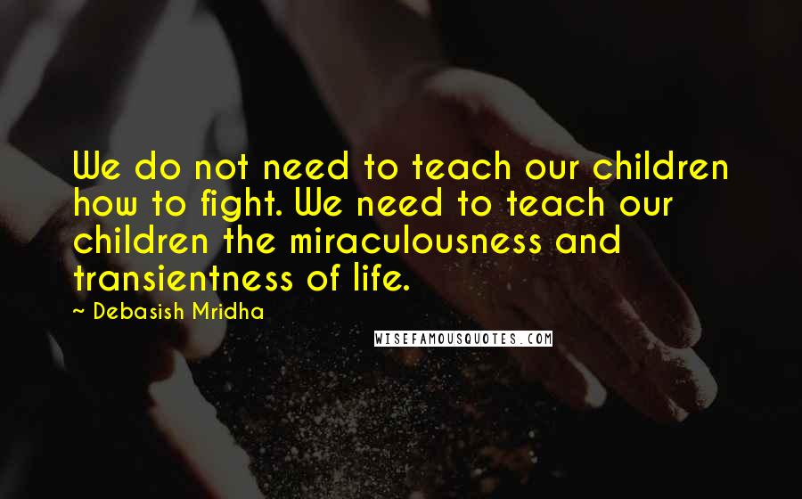 Debasish Mridha Quotes: We do not need to teach our children how to fight. We need to teach our children the miraculousness and transientness of life.