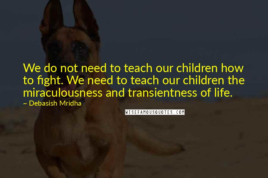 Debasish Mridha Quotes: We do not need to teach our children how to fight. We need to teach our children the miraculousness and transientness of life.