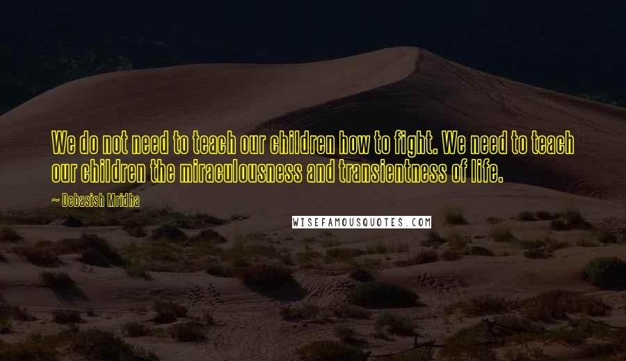 Debasish Mridha Quotes: We do not need to teach our children how to fight. We need to teach our children the miraculousness and transientness of life.