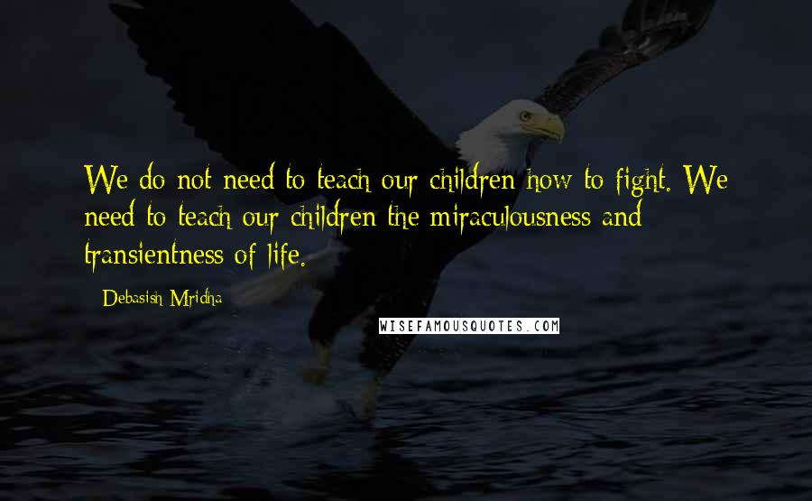 Debasish Mridha Quotes: We do not need to teach our children how to fight. We need to teach our children the miraculousness and transientness of life.