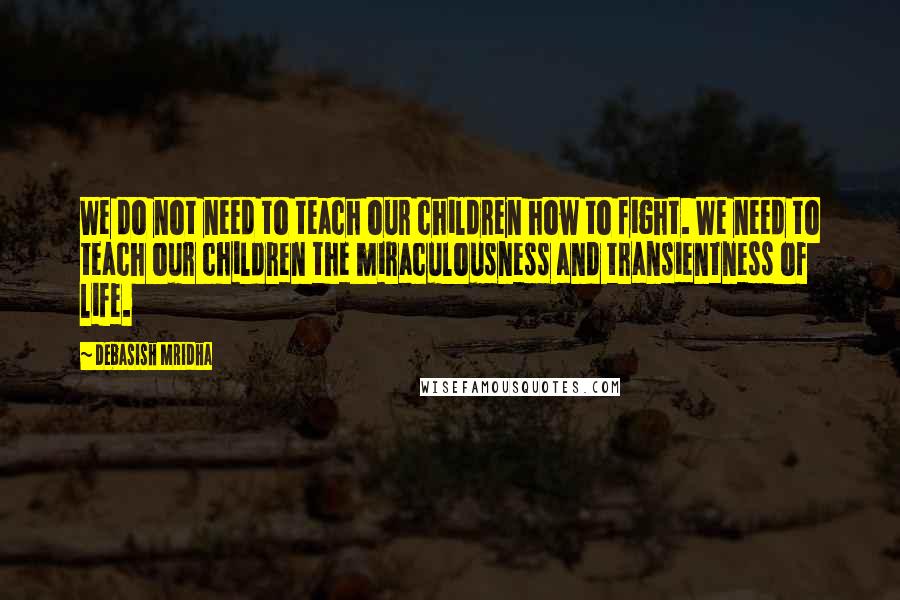 Debasish Mridha Quotes: We do not need to teach our children how to fight. We need to teach our children the miraculousness and transientness of life.