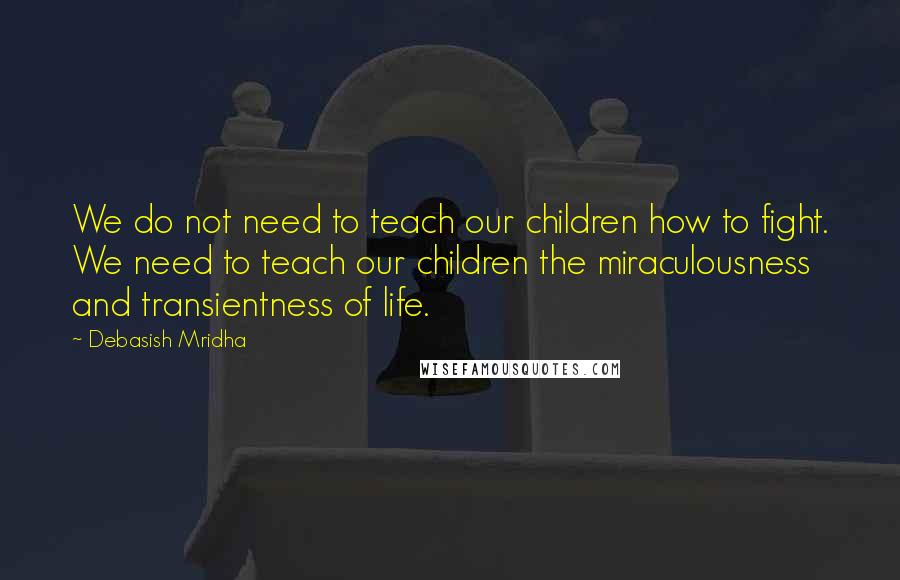 Debasish Mridha Quotes: We do not need to teach our children how to fight. We need to teach our children the miraculousness and transientness of life.