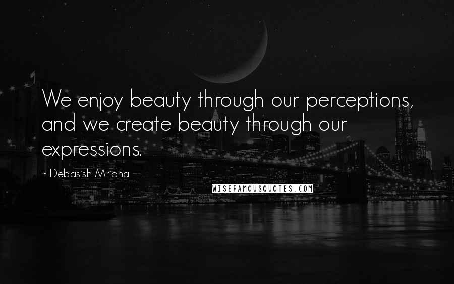 Debasish Mridha Quotes: We enjoy beauty through our perceptions, and we create beauty through our expressions.