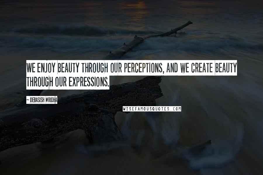 Debasish Mridha Quotes: We enjoy beauty through our perceptions, and we create beauty through our expressions.