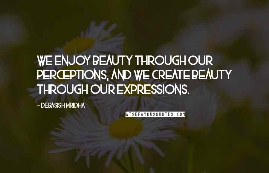 Debasish Mridha Quotes: We enjoy beauty through our perceptions, and we create beauty through our expressions.