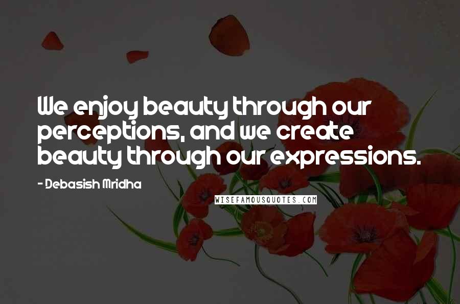 Debasish Mridha Quotes: We enjoy beauty through our perceptions, and we create beauty through our expressions.