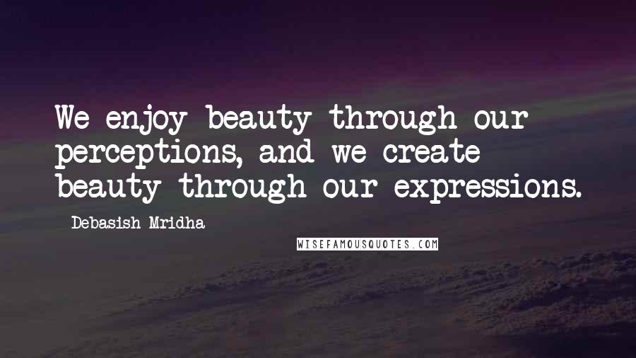 Debasish Mridha Quotes: We enjoy beauty through our perceptions, and we create beauty through our expressions.