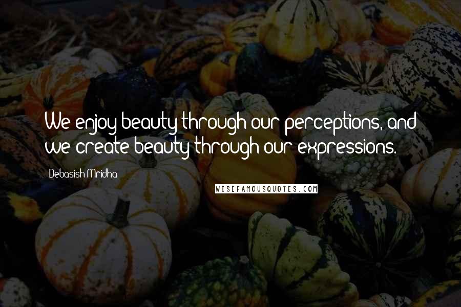 Debasish Mridha Quotes: We enjoy beauty through our perceptions, and we create beauty through our expressions.