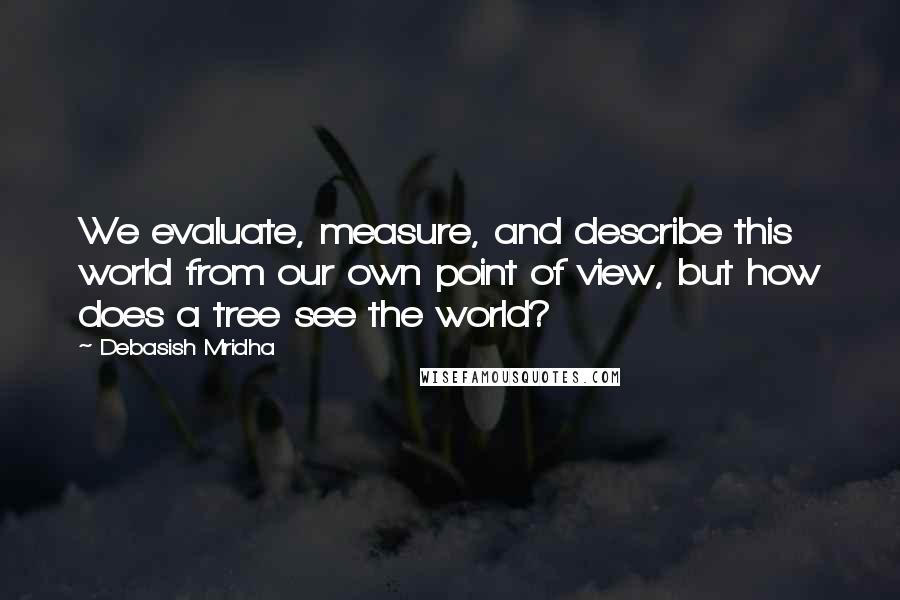 Debasish Mridha Quotes: We evaluate, measure, and describe this world from our own point of view, but how does a tree see the world?