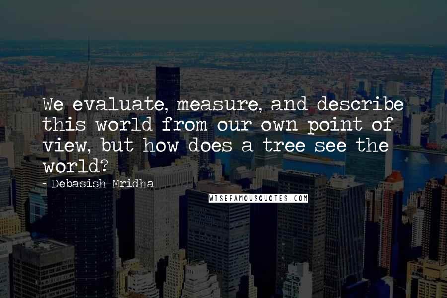 Debasish Mridha Quotes: We evaluate, measure, and describe this world from our own point of view, but how does a tree see the world?