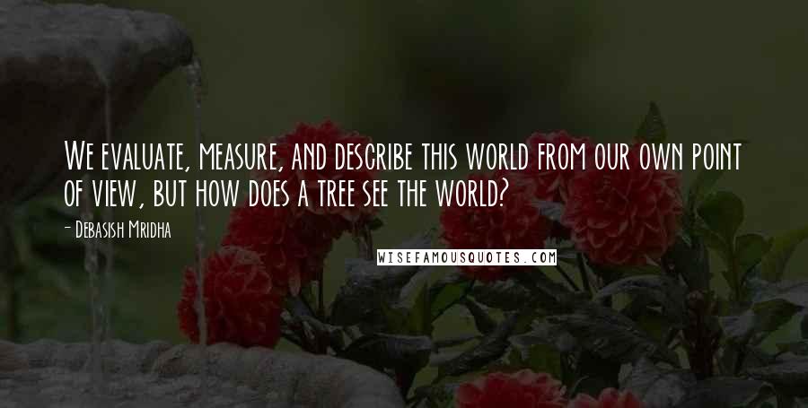 Debasish Mridha Quotes: We evaluate, measure, and describe this world from our own point of view, but how does a tree see the world?