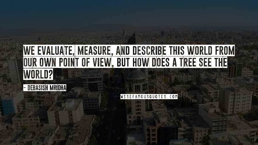 Debasish Mridha Quotes: We evaluate, measure, and describe this world from our own point of view, but how does a tree see the world?