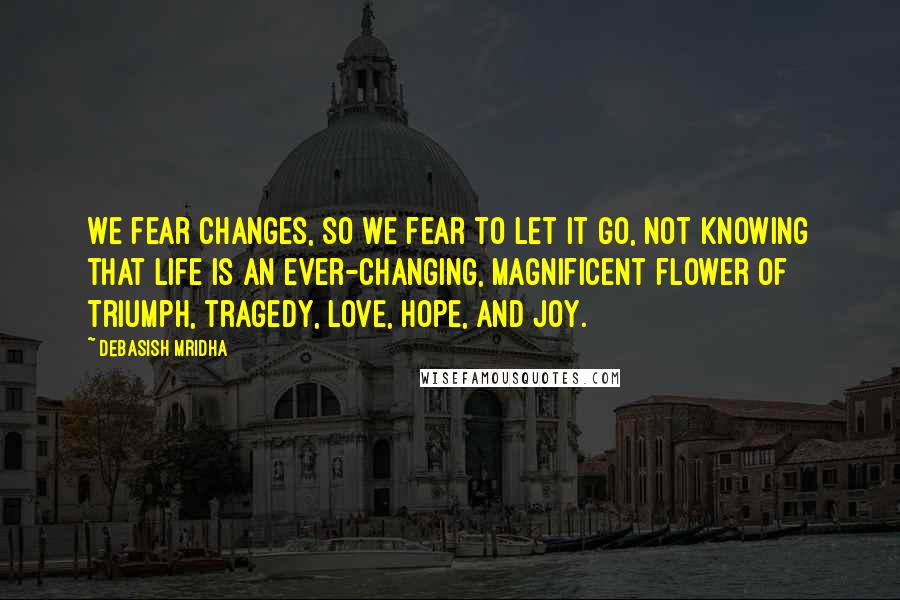 Debasish Mridha Quotes: We fear changes, so we fear to let it go, not knowing that life is an ever-changing, magnificent flower of triumph, tragedy, love, hope, and joy.