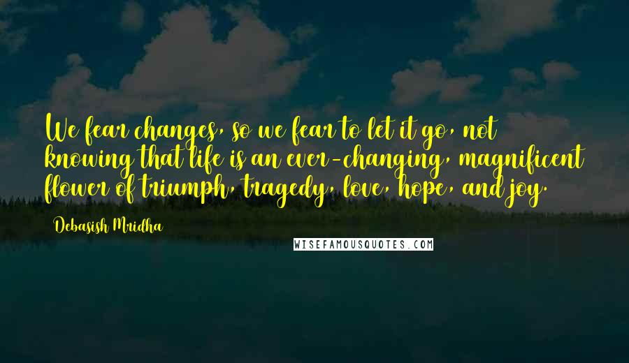 Debasish Mridha Quotes: We fear changes, so we fear to let it go, not knowing that life is an ever-changing, magnificent flower of triumph, tragedy, love, hope, and joy.