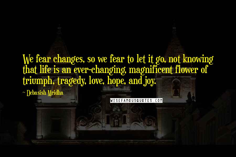 Debasish Mridha Quotes: We fear changes, so we fear to let it go, not knowing that life is an ever-changing, magnificent flower of triumph, tragedy, love, hope, and joy.