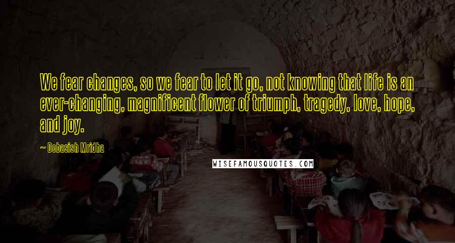 Debasish Mridha Quotes: We fear changes, so we fear to let it go, not knowing that life is an ever-changing, magnificent flower of triumph, tragedy, love, hope, and joy.