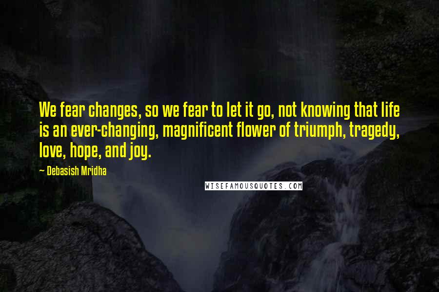 Debasish Mridha Quotes: We fear changes, so we fear to let it go, not knowing that life is an ever-changing, magnificent flower of triumph, tragedy, love, hope, and joy.