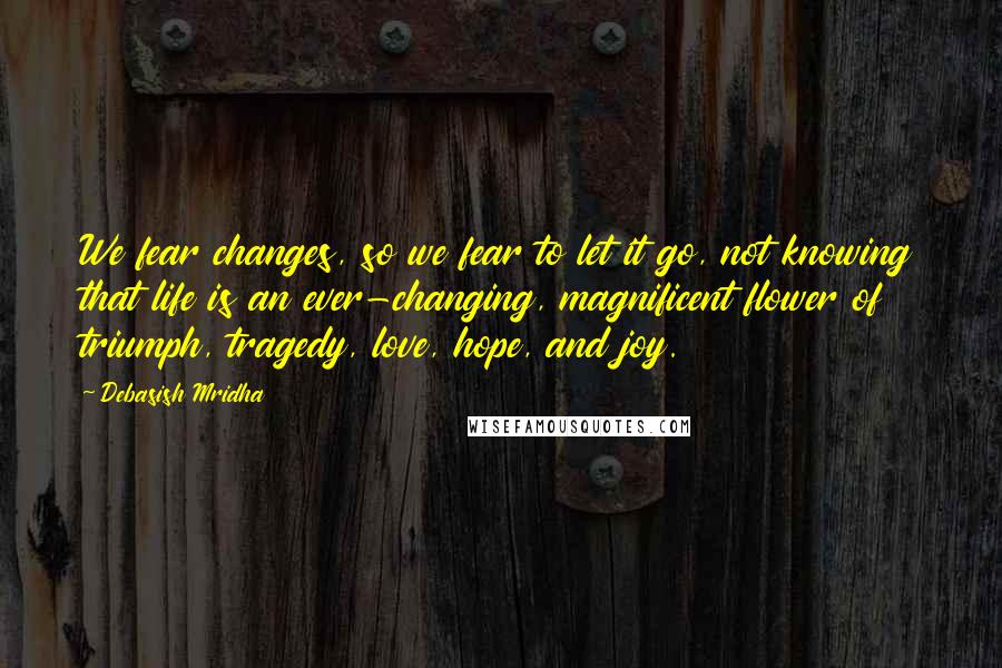 Debasish Mridha Quotes: We fear changes, so we fear to let it go, not knowing that life is an ever-changing, magnificent flower of triumph, tragedy, love, hope, and joy.