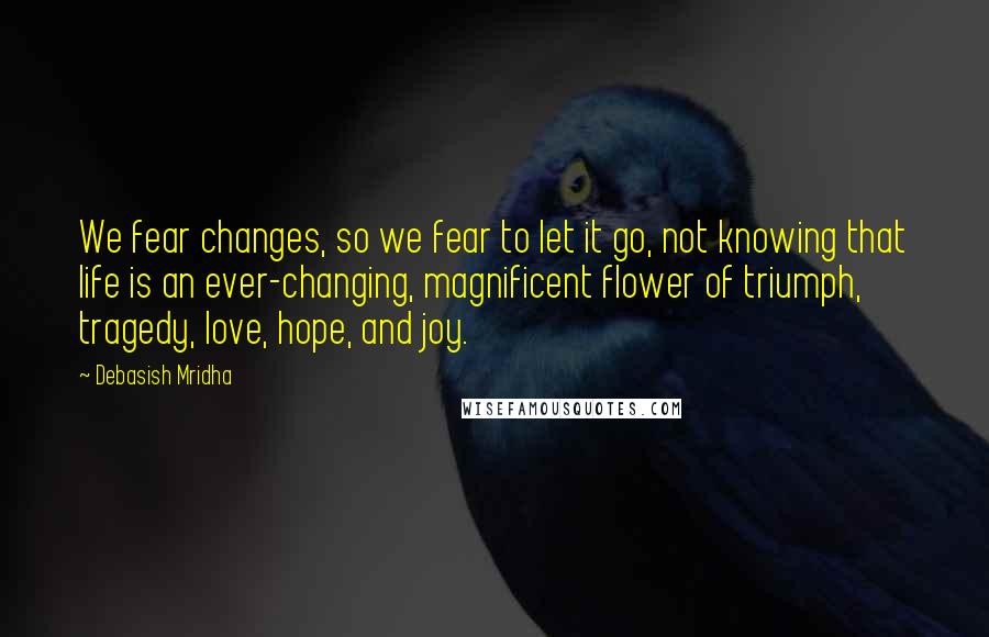 Debasish Mridha Quotes: We fear changes, so we fear to let it go, not knowing that life is an ever-changing, magnificent flower of triumph, tragedy, love, hope, and joy.