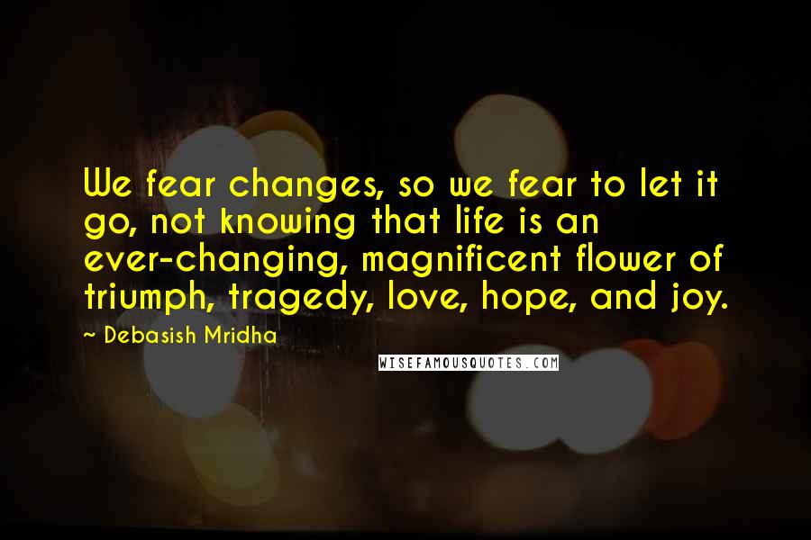 Debasish Mridha Quotes: We fear changes, so we fear to let it go, not knowing that life is an ever-changing, magnificent flower of triumph, tragedy, love, hope, and joy.