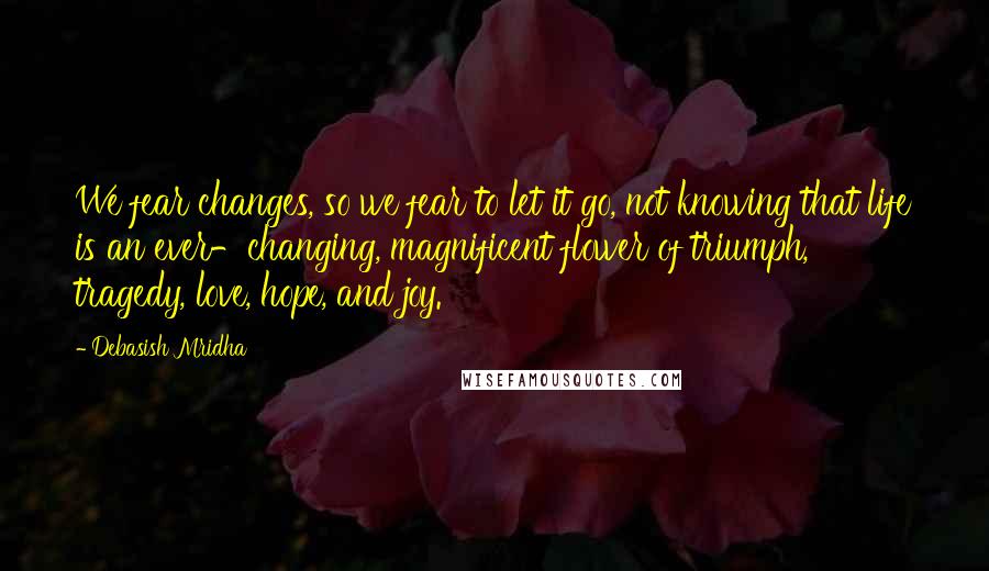 Debasish Mridha Quotes: We fear changes, so we fear to let it go, not knowing that life is an ever-changing, magnificent flower of triumph, tragedy, love, hope, and joy.