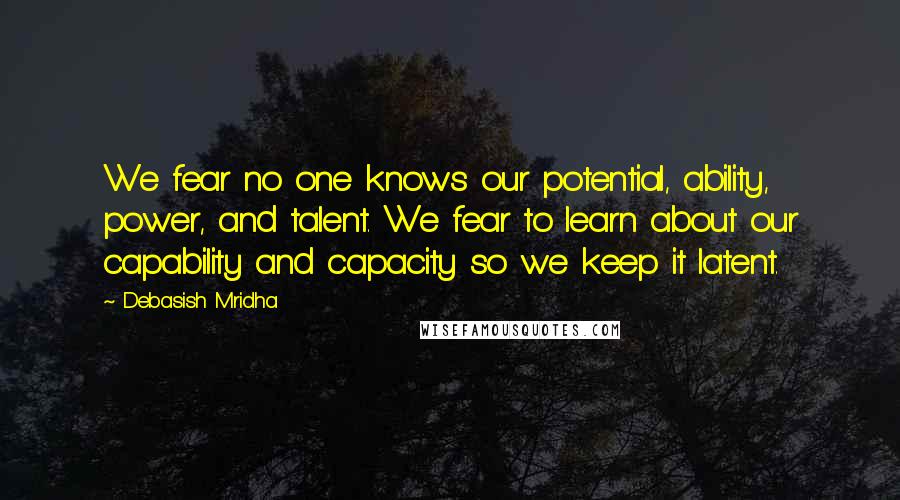 Debasish Mridha Quotes: We fear no one knows our potential, ability, power, and talent. We fear to learn about our capability and capacity so we keep it latent.