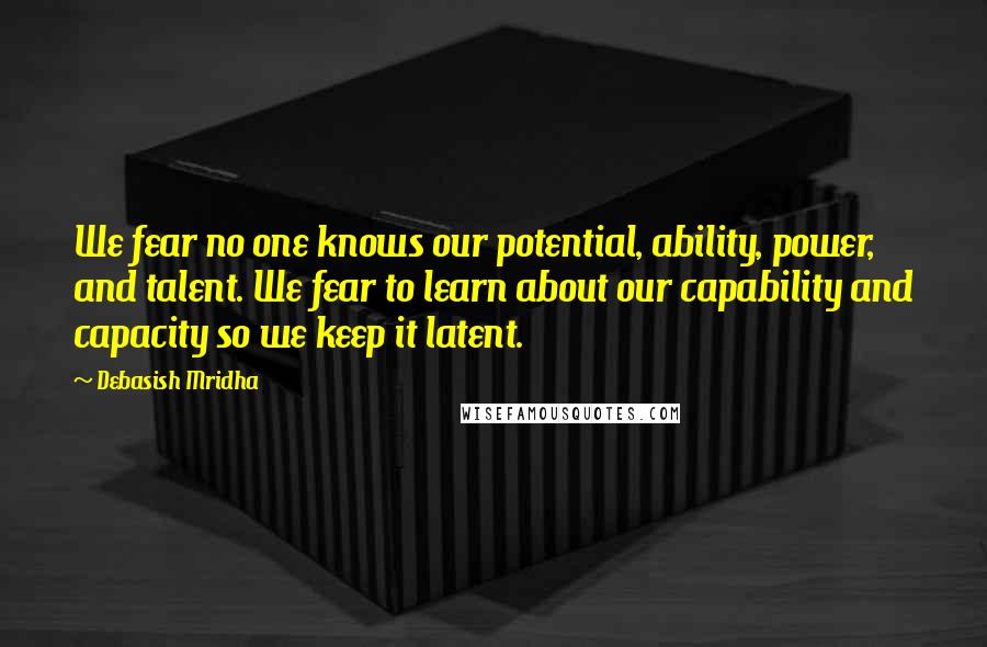 Debasish Mridha Quotes: We fear no one knows our potential, ability, power, and talent. We fear to learn about our capability and capacity so we keep it latent.