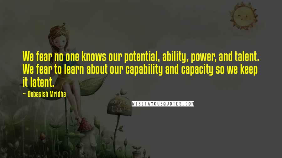 Debasish Mridha Quotes: We fear no one knows our potential, ability, power, and talent. We fear to learn about our capability and capacity so we keep it latent.