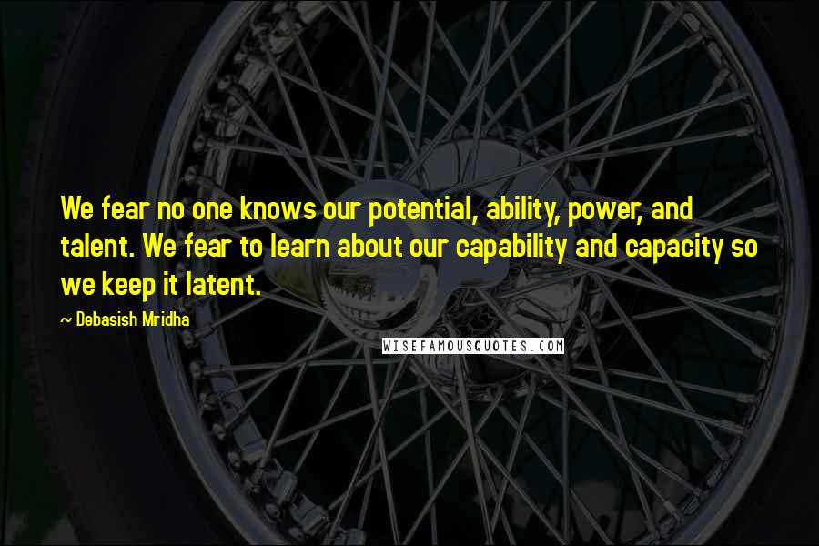 Debasish Mridha Quotes: We fear no one knows our potential, ability, power, and talent. We fear to learn about our capability and capacity so we keep it latent.
