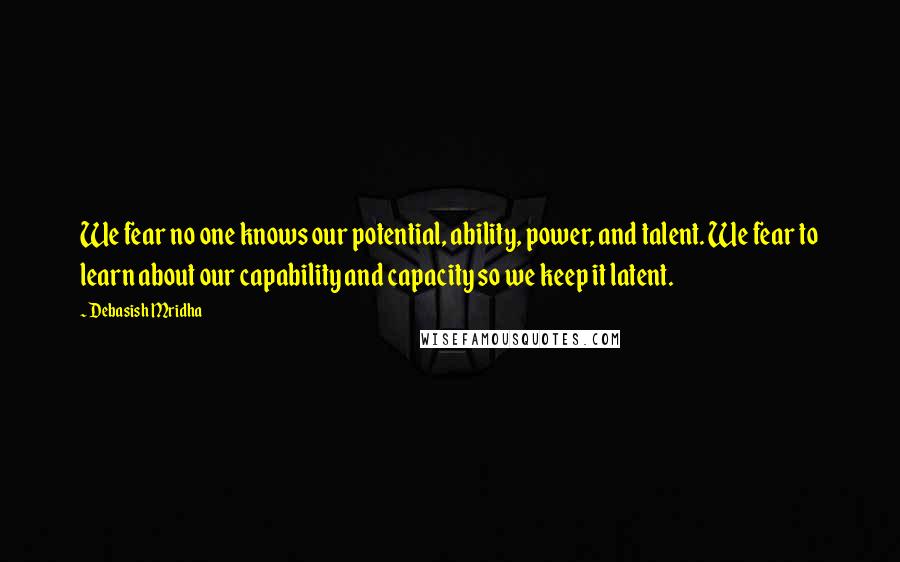 Debasish Mridha Quotes: We fear no one knows our potential, ability, power, and talent. We fear to learn about our capability and capacity so we keep it latent.